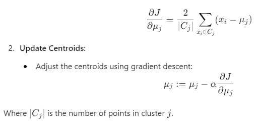 Centroid update formula in clustering: ∂ 𝜇 𝑗 ∂ 𝐽 = 1 ∣ 𝐶 𝑗 ∣ ∑ 𝑥 𝑖 ∈ 𝐶 𝑗 ( 𝑥 𝑖 − 𝜇 𝑗 ) ∂J ∂μ j ​ ​ = ∣C j ​ ∣ 1 ​ x i ​ ∈C j ​ ∑ ​ (x i ​ −μ j ​ ) Update centroids: 𝜇 𝑗 : = 𝜇 𝑗 − 𝛼 ∂ 𝐽 ∂ 𝜇 𝑗 μ j ​ :=μ j ​ −α ∂μ j ​ ∂J ​ Where ∣ 𝐶 𝑗 ∣ ∣C j ​ ∣ is the number of points in cluster 𝑗 j.