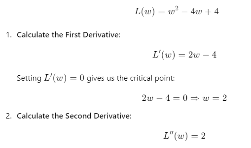 A sequence of calculations to find the local minimum of the function 𝐿 ( 𝑤 ) = 𝑤 2 − 4 𝑤 + 4 L(w)=w 2 −4w+4. The first derivative is 𝐿 ′ ( 𝑤 ) = 2 𝑤 − 4 L ′ (w)=2w−4, which equals zero at the critical point 𝑤 = 2 w=2. The second derivative is 𝐿 ′ ′ ( 𝑤 ) = 2 L ′′ (w)=2, indicating that 𝑤 = 2 w=2 is a local minimum since the second derivative is positive.