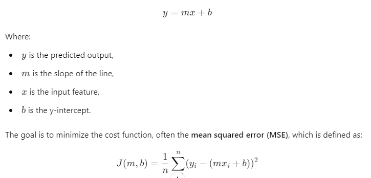 Linear regression model equation: 𝑦 = 𝑚 𝑥 + 𝑏 y=mx+b, where 𝑦 y is the predicted output, 𝑚 m is the slope, 𝑥 x is the input feature, and 𝑏 b is the y-intercept. The cost function 𝐽 ( 𝑚 , 𝑏 ) = 1 𝑛 ∑ 𝑖 = 1 𝑛 ( 𝑦 𝑖 − ( 𝑚 𝑥 𝑖 + 𝑏 ) ) 2 J(m,b)= n 1 ​ ∑ i=1 n ​ (y i ​ −(mx i ​ +b)) 2 represents the mean squared error.