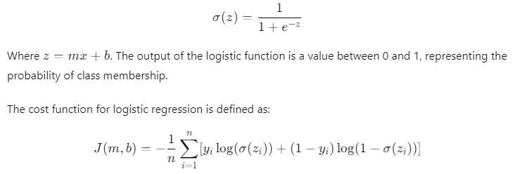 Logistic regression model for binary classification: Logistic function (sigmoid function): 𝜎 ( 𝑧 ) = 1 1 + 𝑒 − 𝑧 σ(z)= 1+e −z 1 ​ Where 𝑧 = 𝑚 𝑥 + 𝑏 z=mx+b Cost function for logistic regression: 𝐽 ( 𝑚 , 𝑏 ) = − 1 𝑛 ∑ 𝑖 = 1 𝑛 [ 𝑦 𝑖 log ⁡ ( 𝜎 ( 𝑧 𝑖 ) ) + ( 1 − 𝑦 𝑖 ) log ⁡ ( 1 − 𝜎 ( 𝑧 𝑖 ) ) ] J(m,b)=− n 1 ​ ∑ i=1 n ​ [y i ​ log(σ(z i ​ ))+(1−y i ​ )log(1−σ(z i ​ ))]