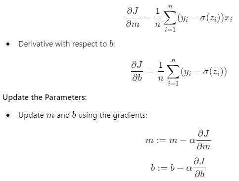 Gradient calculations for logistic regression: Derivative with respect to 𝑚 m: ∂ 𝐽 ∂ 𝑚 = 1 𝑛 ∑ 𝑖 = 1 𝑛 ( 𝑦 𝑖 − 𝜎 ( 𝑧 𝑖 ) ) 𝑥 𝑖 ∂m ∂J ​ = n 1 ​ i=1 ∑ n ​ (y i ​ −σ(z i ​ ))x i ​ Derivative with respect to 𝑏 b: ∂ 𝐽 ∂ 𝑏 = 1 𝑛 ∑ 𝑖 = 1 𝑛 ( 𝑦 𝑖 − 𝜎 ( 𝑧 𝑖 ) ) ∂b ∂J ​ = n 1 ​ i=1 ∑ n ​ (y i ​ −σ(z i ​ )) Update rules: 𝑚 : = 𝑚 − 𝛼 ∂ 𝐽 ∂ 𝑚 m:=m−α ∂m ∂J ​ 𝑏 : = 𝑏 − 𝛼 ∂ 𝐽 ∂ 𝑏 b:=b−α ∂b ∂J ​ Process continues until convergence.