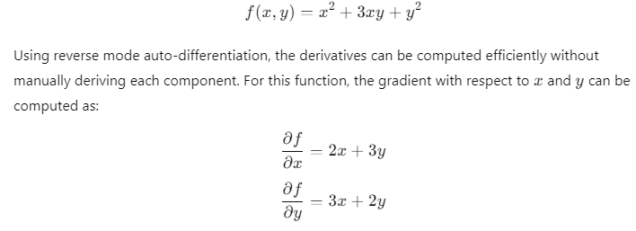 Using reverse mode auto-differentiation to compute the gradient of the function 𝑓 ( 𝑥 , 𝑦 ) = 𝑥 2 + 3 𝑥 𝑦 + 𝑦 2 f(x,y)=x 2 +3xy+y 2 . The derivatives with respect to 𝑥 x and 𝑦 y are given by ∂ 𝑓 ∂ 𝑥 = 2 𝑥 + 3 𝑦 ∂x ∂f ​ =2x+3y and ∂ 𝑓 ∂ 𝑦 = 3 𝑥 + 2 𝑦 ∂y ∂f ​ =3x+2y, respectively. This method allows for efficient calculations in complex models, such as neural networks.